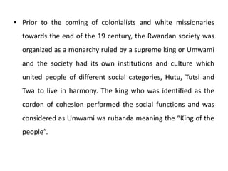 • Prior to the coming of colonialists and white missionaries
towards the end of the 19 century, the Rwandan society was
organized as a monarchy ruled by a supreme king or Umwami
and the society had its own institutions and culture which
united people of different social categories, Hutu, Tutsi and
Twa to live in harmony. The king who was identified as the
cordon of cohesion performed the social functions and was
considered as Umwami wa rubanda meaning the “King of the
people”.
 
