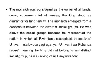 • The monarch was considered as the owner of all lands,
cows, supreme chief of armies, the king stood as
guarantor for land fertility. The monarch emerged from a
consensus between the different social groups. He was
above the social groups because he represented the
nation in which all Rwandans recognised themselves“
Umwami nta bwoko yagiraga, yari Umwami wa Rubanda
rwose” meaning the king did not belong to any distinct
social group, he was a king of all Banyarwanda”
 