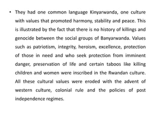 • They had one common language Kinyarwanda, one culture
with values that promoted harmony, stability and peace. This
is illustrated by the fact that there is no history of killings and
genocide between the social groups of Banyarwanda. Values
such as patriotism, integrity, heroism, excellence, protection
of those in need and who seek protection from imminent
danger, preservation of life and certain taboos like killing
children and women were inscribed in the Rwandan culture.
All these cultural values were eroded with the advent of
western culture, colonial rule and the policies of post
independence regimes.
 