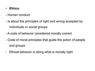 • Ethics:
- Human conduct
- Is about the principles of right and wrong accepted by
individuals or social groups
- A code of behavior considered morally correct
- Code of moral principles that guide the action of people
and groups
- Ethical behavior is doing what is morally right
 