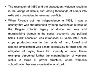 • The revolution of 1959 and the subsequent violence resulting
in the killings of Batutsi and forcing thousands of others into
exile set a precedent for eventual conflicts.
• When Rwanda got her independence in 1962, it was a
country that was characterised by deep divisions as a result of
the Belgian colonial legacy of divide and rule and
marginalizing women in the social, economic and political
fields. Girls’ education was introduced 40 years later, cash
crops production was in the hands of men, formal and
salaried employment was almost exclusively for men and the
obligation of paying taxes laid squarely on men. These
examples deepened further the marginalization of women’s
status in terms of power structure, where women’s
subordination became more institutionalized.
 