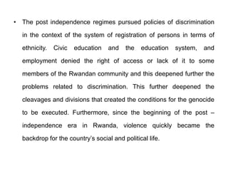• The post independence regimes pursued policies of discrimination
in the context of the system of registration of persons in terms of
ethnicity. Civic education and the education system, and
employment denied the right of access or lack of it to some
members of the Rwandan community and this deepened further the
problems related to discrimination. This further deepened the
cleavages and divisions that created the conditions for the genocide
to be executed. Furthermore, since the beginning of the post –
independence era in Rwanda, violence quickly became the
backdrop for the country’s social and political life.
 