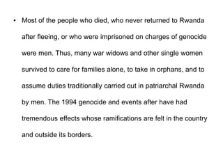 • Most of the people who died, who never returned to Rwanda
after fleeing, or who were imprisoned on charges of genocide
were men. Thus, many war widows and other single women
survived to care for families alone, to take in orphans, and to
assume duties traditionally carried out in patriarchal Rwanda
by men. The 1994 genocide and events after have had
tremendous effects whose ramifications are felt in the country
and outside its borders.
 