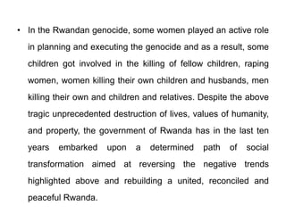 • In the Rwandan genocide, some women played an active role
in planning and executing the genocide and as a result, some
children got involved in the killing of fellow children, raping
women, women killing their own children and husbands, men
killing their own and children and relatives. Despite the above
tragic unprecedented destruction of lives, values of humanity,
and property, the government of Rwanda has in the last ten
years embarked upon a determined path of social
transformation aimed at reversing the negative trends
highlighted above and rebuilding a united, reconciled and
peaceful Rwanda.
 