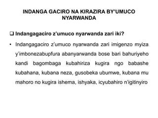 INDANGA GACIRO NA KIRAZIRA BY’UMUCO
NYARWANDA
 Indangagaciro z’umuco nyarwanda zari iki?
• Indangagaciro z’umuco nyarwanda zari imigenzo myiza
y’imbonezabupfura abanyarwanda bose bari bahuriyeho
kandi bagombaga kubahiriza kugira ngo babashe
kubahana, kubana neza, gusobeka ubumwe, kubana mu
mahoro no kugira ishema, ishyaka, icyubahiro n’igitinyiro
 