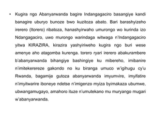 • Kugira ngo Abanyarwanda bagire Indangagaciro basangiye kandi
banagire uburyo bunoze bwo kuzitoza abato. Bari barashyizeho
irerero (Itorero) ribatoza, hanashyirwaho umurongo wo kurinda izo
Ndangagaciro, uwo murongo warindaga witwaga n’Indangagaciro
yitwa KIRAZIRA, kirazira yashyiriweho kugira ngo buri wese
amenye aho atagomba kurenga. torero ryari irerero abakurambere
b’abanyarwanda bihangiye bashingiye ku mibereho, imibanire
n’imitekerereze gakondo no ku biranga umuco w’igihugu cy’u
Rwanda, bagamije gutoza abanyarwanda imyumvire, imyifatire
n’imyitwarire iboneye ndetse n’imigenzo myiza byimakaza ubumwe,
ubwangamugayo, amahoro ituze n’umutekano mu muryango mugari
w’abanyarwanda.
 