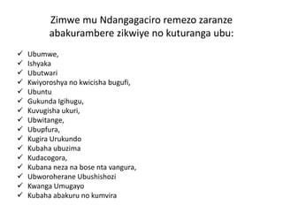 Zimwe mu Ndangagaciro remezo zaranze
abakurambere zikwiye no kuturanga ubu:
 Ubumwe,
 Ishyaka
 Ubutwari
 Kwiyoroshya no kwicisha bugufi,
 Ubuntu
 Gukunda Igihugu,
 Kuvugisha ukuri,
 Ubwitange,
 Ubupfura,
 Kugira Urukundo
 Kubaha ubuzima
 Kudacogora,
 Kubana neza na bose nta vangura,
 Ubworoherane Ubushishozi
 Kwanga Umugayo
 Kubaha abakuru no kumvira
 
