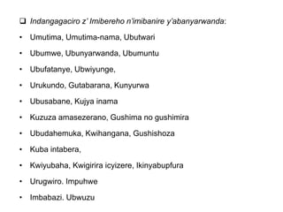  Indangagaciro z’ Imibereho n’imibanire y’abanyarwanda:
• Umutima, Umutima-nama, Ubutwari
• Ubumwe, Ubunyarwanda, Ubumuntu
• Ubufatanye, Ubwiyunge,
• Urukundo, Gutabarana, Kunyurwa
• Ubusabane, Kujya inama
• Kuzuza amasezerano, Gushima no gushimira
• Ubudahemuka, Kwihangana, Gushishoza
• Kuba intabera,
• Kwiyubaha, Kwigirira icyizere, Ikinyabupfura
• Urugwiro. Impuhwe
• Imbabazi. Ubwuzu
 