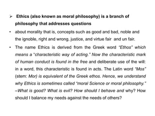  Ethics (also known as moral philosophy) is a branch of
philosophy that addresses questions
• about morality that is, concepts such as good and bad, noble and
the ignoble, right and wrong, justice, and virtue fair and un fair.
• The name Ethics is derived from the Greek word “Ethos” which
means a “characteristic way of acting.” Now the characteristic mark
of human conduct is found in the free and deliberate use of the will:
in a word, this characteristic is found in acts. The Latin word “Mos”
(stem: Mor) is equivalent of the Greek ethos. Hence, we understand
why Ethics is sometimes called “moral Science or moral philosophy.”
–What is good? What is evil? How should I behave and why? How
should I balance my needs against the needs of others?
 