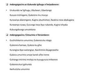  Indangagaciro zo Gukunda Igihugu n’Imiyoborere:
• Urukundo rw’Igihugu, Ubutwari, Ubwitange
Kuzuza inshingano, Gukorera mu mucyo
Kurwanya akarengane, Kugira ubushishozi, Kwakira neza abakugana
Kurwanya ruswa, Gucunga neza ibya rubanda, Kugira Ishyaka
Kubungabunga umutekano
 Indangagaciro z’Umurimo n’Iterambere:
• Gushishikarira umurimo, Gukorera ku ntego
Gukorera hamwe, Gukora ku gihe
Kurangiza ibyo watangiye, Kwishimira ibyagezweho
Gukora umurimo unoze kandi ufite ireme
Guhanga imirimo mishya no kuvugurura imikorere
Gukorera kuri gahunda
Kwihutisha umurimo
 