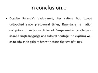 In conclusion….
• Despite Rwanda’s background, her culture has stayed
untouched since precolonial times, Rwanda as a nation
comprises of only one tribe of Banyarwanda people who
share a single language and cultural heritage this explains well
as to why their culture has with stood the test of times.
 
