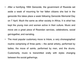 • After a horrifying 1994 Genocide, the government of Rwanda set
aside a week of mourning for her fallen citizens she lost in the
genocide this takes place a week following Genocide Memorial Day
on 7 April. Much the same as other society in Africa, It is what has
kept the young men and women active in their culture. Music and
move are a great piece of Rwandan services, celebrations, social
get-together, and narrating.
• The most popular customary move is Intore, a very choreographed
routine comprising of three parts – the aerial artistry, performed by
ladies; the move of saints, performed by men, and the drums.
Customarily, music is transmitted orally with styles changing
between the social gatherings.
 