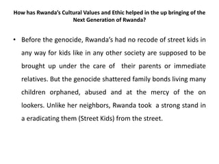 How has Rwanda’s Cultural Values and Ethic helped in the up bringing of the
Next Generation of Rwanda?
• Before the genocide, Rwanda’s had no recode of street kids in
any way for kids like in any other society are supposed to be
brought up under the care of their parents or immediate
relatives. But the genocide shattered family bonds living many
children orphaned, abused and at the mercy of the on
lookers. Unlike her neighbors, Rwanda took a strong stand in
a eradicating them (Street Kids) from the street.
 