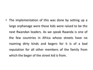 • The implementation of this was done by setting up a
large orphanage were these kids were raised to be the
next Rwandan leaders. As we speak Rwanda is one of
the few countries in Africa whose streets have no
roaming dirty kinds and begers for it is of a bad
reputation for all other members of the family from
which the beger of the street kid is from.
 