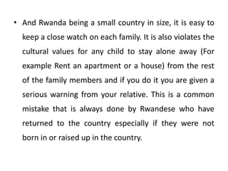 • And Rwanda being a small country in size, it is easy to
keep a close watch on each family. It is also violates the
cultural values for any child to stay alone away (For
example Rent an apartment or a house) from the rest
of the family members and if you do it you are given a
serious warning from your relative. This is a common
mistake that is always done by Rwandese who have
returned to the country especially if they were not
born in or raised up in the country.
 