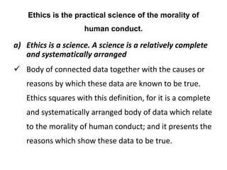 Ethics is the practical science of the morality of
human conduct.
a) Ethics is a science. A science is a relatively complete
and systematically arranged
 Body of connected data together with the causes or
reasons by which these data are known to be true.
Ethics squares with this definition, for it is a complete
and systematically arranged body of data which relate
to the morality of human conduct; and it presents the
reasons which show these data to be true.
 