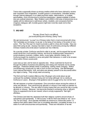 10
Trance also supposedly shows up among creative artists who have claimed to receive
their inspiration from imaginative, invisible guests in conversations. Unbridled fantasy,
through internal dialogues in so-called psychotic states, hallucinations, or multiple
personalities—from unconscious to conscious awareness—appear available to artists
who are unafraid observers. Mary Watkins’ work (2002) in this area of phenomena is so
replete with its references to well-known artists, novelists, and composers that the
imaginary dialogues with invisible guests might look more like weak norms than
exceptions.    
7. WU-WEI
The way [Great Tao] is not difficult;
just avoid picking and choosing. (Seng Tsan).
Wu-wei (pronounced, “ou-way”) is a Chinese notion that is most concerned with virtue.
“Wu” translates as non-being; so wu-wei is the being of non-being or the action of non-
action. The Tao (“the way”) is meant to provide a path to virtue and morality. How one
does that (using wu-wei, anyway) has been a topic of controversy among four different
Chinese masters who wrote about it spread over two millennia.
As a secular scholar, Confucius was first to refer to wu-wei, and he argued that wu-wei
would result from much practice, training, and time by studying proper responses to
social situations (manners, civilities, dress, music types, decision making, etc.).
Confucius taught his students to carve and polish their behaviors in order to be at-ease
(One) within China’s social world.
Laozi was up next, and he took an opposite view. Virtue could best be found not
through the artifice of practice and polishing one’s being and character, but by simply
letting-go. Perfection already exists in everything; nothing needs changing. Artifice
(social learning) simply puts up veils in front of one’s true being. Like Michelangelo,
Laozi claimed that beauty, truth, and ethics are already present to be discovered within
any object or being. They simply need uncovering.
The third and fourth masters (Mencius then Zhuangzi) who wrote about wu-wei
continued the vacillation between trying and not trying (although not so starkly as
Confucius or Laozi). Zhuangzi’s final guidance was to try and not try--but not too hard.
Wu-wei exposes a number of paradoxes. One conundrum arises among the notions of
virtue and altruism. One cannot be truly altruistic or virtuous if one holds an intention to
be altruistic or virtuous. The very effort of trying means that one cannot be fully or purely
altruistic or virtuous. Moreover, one becomes oriented to achieving virtue or altruism.
Virtue is supposed to be its own reward; virtue is simply supposed to “feel right,”
effortless.
The Chinese (and later the Japanese) built their religious systems around virtues of
naturalness and spontaneity. A “felt success” in life for them was linked to “de,” (as in
The Tao de Ching). De is typically translated as charisma or charismatic power—a
radiance that others detect when one is completely absorbed, completely at-ease, in a
state of un-self-consciousness and spontaneity. These are indications of wu-wei.
 