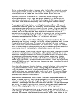 11
De has a relaxing effect on others. Its power is like the North Star; one simply remains
in one’s place, invisible, dwelling in dark valleys, and pulling everyone else into order.
When a person has de, people like, trust, and are relaxed around him or her.
In practice, de appears to show itself as a combination of body language, micro-
emotional expressions, tone of voice, and general appearance by people who are
relaxed, honest, sincere, self-confident, and without guile. (In this regard, it echoes
some of the points made above regarding hot vs. cold cognition in neuroscience.)
Focusing on simply being what one cannot help but be, especially in a skill-relevant
environment, can mean, “getting lost” in free play. Having an openly mindful (empty)
external focus on the world around one means tuning-in to others more than one’s own
mind, listening closely to the objects of conversations of others rather than one’s own
thoughts, and to the body language being projected by others than what one is
attempting to do or achieve for him- or herself. In other words, one can be moved by
one’s environment rather than trying to control it. Action still occurs, but without
intentions of a subject towards an object: viz., the action of non-action.
Wu-wei seems to offer a world without artifice, hypocrisy, or excess desire. Wu-wei
arises when one is properly situated in the cosmos. Wu-wei provides the ability to move
through a human world with ease. The wu-wei actor naturally finds his or her place
within communities--within social interactions and shared values. People who act from
or out of virtue provide the stable dispositions to perform socially desirable actions within
a community, sincerely motivated by the values that one shares with others.
The person in wu-wei moves through the open spaces of social life, rather than bouncing
from known certainty to known certainty (like a ball in a pinball machine). The wu-wei
actor leans, sidesteps, moves around, absorbs, or (like the resiliency of bamboo) bends
or flows through difficulties that damage the spirit and wear out the body. Allowing
things simply to be puts one into harmony with the forces around oneself. Emptying
oneself of the self creates a receptive space and an openness to what any situation can
expose. Wu-wei works only if one is sincere. A person can attain the power of de only if
he or she doesn’t want it.
According to Confucius and Mencius, rituals are essential behavioral training practices.
They socialize and institutionalize. Social scripting and guided reflections can turn
instinctual reflexes of actors into more mature reactions through storytelling, art, peer
modeling, literature, and understanding the wisdom of old texts. The purpose of these
cultural practices is to create social cohesion. (The arts may be especially crucial for
engendering socially responsible behaviors.)
When personal will disappears, spirit rushes in. Willfulness is replaced by a sense of
wu-wei. A person feels he or she knows where things are moving to, and he or she feels
(rather than thinks) what is the right thing to do. Wu-wei is cooperation with the
inevitable. One no longer asks about which way is the right way. One gets beyond right
and wrong. One doesn’t commit to either. One quits arguing with life and awakens at
the level of the gut, playing his or her part in many roles with full expression.
There is nothing that anyone can do to let go to achieve wu-wei. Letting THAT in, is
finally letting go. All holding appears to be futile. Grasping any view makes one blind to
everything else possible. One perceives from wholeness, without being divided on the
 