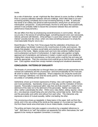 12
inside.
As a note of distinction, wu-wei might look like flow (above) to some, but flow is different.
Flow is a precise calibration between skill and challenge, which often leads to an ever-
increasing spiraling complexity due to ever-increasing learning or skills. In particular,
flow tends to be solitary and aimed at self-improvement, arising from an almost pure
individualistic perspective. (Csikszentmihalyis, the first to write about flow academically,
advised it was probably better to lessen the connection between flow and extrinsic
performance measurements.)
Wu-wei differs from flow by emphasizing social dimensions in communities. Wu-wei
occurs only in the service of something bigger, something beyond one’s own narcissistic,
rational, personal self-interests. (Only perhaps in a pure stoic sense can “rational self-
interest” possibly look like virtue—when one does something because it is simply the
most reasonable thing for one to do.)
David Brooks in The New York Times argues that the celebration of bluntness and
straight talking has blinded moderns to the moral function of civility and manners. He
argues that peoples’ mundane social habits and practices end up shaping the people
they are on the inside. Maybe society could use more role-centered, tradition-bound,
communitarianism as found in Confucianism. It might make cold-cognition (a highly
approved set of orientations and behaviors in today’s modern world) more reliable by
making them natural and spontaneous, so that every action could be free and easy yet
perfectly appropriate. Then the conscious mind could let go so that the body would take
over. Cold cognition would then simply maintain a background situational awareness.
CONCLUSION: PATTERNS OF SIMILARITY
The threads of commonality that run through these (so-called) secular approaches to the
nondual are authenticity and the unconscious—and nonconceptuality for the most part.
All orient to radical, free-form subjectivity. What is objective are simply the words and
their meanings / definitions--not what the words point to. What they point to cannot be
accurately or completely pinned down.
Authenticity shows up in honest expressions of being—less cold cognition, less guile,
and more spontaneity. Spontaneity shows up in free play and the motivation of intrinsic
rewards. Personality is expressed within roles that one finds oneself in—neither to the
detriment of the roles nor to the detriment of the personality. Neither dominates the
other; neither subordinates the other. Within one’s roles (father, sibling, teacher, citizen,
etc.), one observes oneself being who and what they cannot help but be. Both the role
and the personality work within and without from each other. This interactive unity
expresses a dance of mutual causality, neither one leading the other.
The unconscious shows up repeatedly in these topics in the paper, both out from the
words, and in the very writing of the words as they appear on my screen as I type them.
Out from these hands arise what looks to be an indescribable, creative energy.
The writing and topics here also suggest a conundrum by a repeated references to
“self.” (But there is no “self” that anyone can apparently find within themselves; the “self”
appears to be merely an expedient convention, a concept.)
 