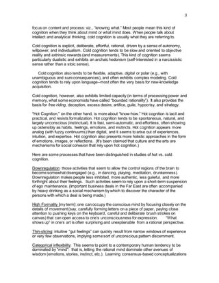 3
focus on content and process: viz., “knowing what.” Most people mean this kind of
cognition when they think about mind or what mind does. When people talk about
intellect and analytical thinking, cold cognition is usually what they are referring to.
Cold cognition is explicit, deliberate, effortful, rational, driven by a sense of autonomy,
willpower, and individualism. Cold cognition tends to be slow and oriented to objective
reality and extrinsic rewards (and measurements). This kind of cognition seems
particularly dualistic and exhibits an archaic hedonism (self-interested in a narcissistic
sense rather than a stoic sense).
    Cold cognition also tends to be flexible, adaptive, digital or polar (e.g., with
unambiguous and sure consequences), and often exhibits complex modeling. Cold
cognition tends to rely upon language--most often the very basis for new-knowledge
acquisition.
Cold cognition, however, also exhibits limited capacity (in terms of processing power and
memory, what some economists have called “bounded rationality”). It also provides the
basis for free riding, deception, excess desire, artifice, guile, hypocrisy, and strategy.    
“Hot Cognition,” on the other hand, is more about “know-how.” Hot cognition is tacit and
practical, and resists formalization. Hot cognition tends to be spontaneous, natural, and
largely unconscious (instinctual). It is fast, semi-automatic, and effortless, often showing
up ostensibly as habits, feelings, emotions, and instincts. Hot cognition appears more
analog (with fuzzy continuums) than digital, and it seems to arise out of experiences,
intuition, and expertise. Hot cognition also presents more holistic approaches in the form
of emotions, images, or reflections. (It’s been claimed that culture and the arts are
mechanisms for social cohesion that rely upon hot cognition.)    
Here are some processes that have been distinguished in studies of hot vs. cold
cognition.
Downregulation: those activities that seem to allow the control regions of the brain to
become somewhat disengaged (e.g., in dancing, playing, meditation, drunkenness).
Downregulation makes people less inhibited, more authentic, less guileful, and more
forthright about their feelings. Such activities seem to rely upon a short-term suspension
of ego maintenance. (Important business deals in the Far East are often accompanied
by heavy drinking as a social mechanism by which to discover the character of the
persons with which a deal is being made.)
 
High Formality [my term]: one can occupy the conscious mind by focusing closely on the
details of movement (say, carefully forming letters on a piece of paper, paying close
attention to pushing keys on the keyboard, careful and deliberate brush strokes on
canvas) that can open access to one’s unconsciousness for expression.     “What
shows up” in one’s art is often surprising and unexplainable from a rational perspective.
Thin-slicing: intuitive “gut feelings” can quickly result from narrow windows of experience
or very few observations, implying some sort of unconscious pattern discernment.    
Categorical inflexibility: This seems to point to a contemporary human tendency to be
dominated by “mind”: that is, letting the rational mind dominate other avenues of
wisdom (emotions, stories, instinct, etc.). Learning consensus-based conceptualizations
 