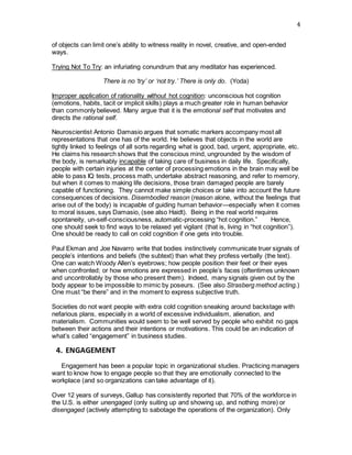 4
of objects can limit one’s ability to witness reality in novel, creative, and open-ended
ways.    
Trying Not To Try: an infuriating conundrum that any meditator has experienced.
There is no ‘try’ or ‘not try.’ There is only do. (Yoda)
Improper application of rationality without hot cognition: unconscious hot cognition
(emotions, habits, tacit or implicit skills) plays a much greater role in human behavior
than commonly believed. Many argue that it is the emotional self that motivates and
directs the rational self.
Neuroscientist Antonio Damasio argues that somatic markers accompany most all
representations that one has of the world. He believes that objects in the world are
tightly linked to feelings of all sorts regarding what is good, bad, urgent, appropriate, etc.
He claims his research shows that the conscious mind, ungrounded by the wisdom of
the body, is remarkably incapable of taking care of business in daily life. Specifically,
people with certain injuries at the center of processing emotions in the brain may well be
able to pass IQ tests, process math, undertake abstract reasoning, and refer to memory,
but when it comes to making life decisions, those brain damaged people are barely
capable of functioning. They cannot make simple choices or take into account the future
consequences of decisions. Disembodied reason (reason alone, without the feelings that
arise out of the body) is incapable of guiding human behavior—especially when it comes
to moral issues, says Damasio, (see also Haidt). Being in the real world requires
spontaneity, un-self-consciousness, automatic-processing “hot cognition.”     Hence,
one should seek to find ways to be relaxed yet vigilant (that is, living in “hot cognition”).
One should be ready to call on cold cognition if one gets into trouble.
Paul Ekman and Joe Navarro write that bodies instinctively communicate truer signals of
people’s intentions and beliefs (the subtext) than what they profess verbally (the text).
One can watch Woody Allen’s eyebrows; how people position their feet or their eyes
when confronted; or how emotions are expressed in people’s faces (oftentimes unknown
and uncontrollably by those who present them). Indeed, many signals given out by the
body appear to be impossible to mimic by poseurs. (See also Strasberg method acting.)
One must “be there” and in the moment to express subjective truth.
Societies do not want people with extra cold cognition sneaking around backstage with
nefarious plans, especially in a world of excessive individualism, alienation, and
materialism. Communities would seem to be well served by people who exhibit no gaps
between their actions and their intentions or motivations. This could be an indication of
what’s called “engagement” in business studies.
 4. ENGAGEMENT
    Engagement has been a popular topic in organizational studies. Practicing managers
want to know how to engage people so that they are emotionally connected to the
workplace (and so organizations can take advantage of it).   
Over 12 years of surveys, Gallup has consistently reported that 70% of the workforce in
the U.S. is either unengaged (only suiting up and showing up, and nothing more) or
disengaged (actively attempting to sabotage the operations of the organization). Only
 