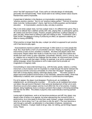 6
which “the Self” expresses IT-self. Every self is an intricate design of individuality,
personally and transpersonally. There would seem to be nothing random about anyone.
Randomness seems impossible.    
A great deal of attention in the literature on improvisation emphasizes practice:
“practice, practice, practice.” But it’s not “practice making perfect.” That kind of practice
looks more like “professionalism”--that is, rigid forms of skill acquisition and formalized
education.     In improvisation, practice is play, and play is practice.
Play is not what a player does, but how a player does it. It is different than game. Play is
more of an attitude than a defined activity with rules, playing field, or participants (game).
All creative acts are forms of play. Practice, properly performed, is without objective or
goal, just play, where there is nothing to gain and nothing to lose. “Funktionlust” (Ger.)
looks similar: the pleasure of doing or producing an effect, as opposed to attaining an
effect or having something.
When practice no longer feels like play, a player (an artist) is supposed to quit practice
until it has become play again.
  Improvisational practice is patient and thorough. It often looks to so many people like
ritual. But, ritual itself is a form of concentration and love. Playing or preparing with the
instruments or tools of one’s activities is ritualistic. All artists and players adore their
instruments. Players follow their rituals to invoke the muse, to clear obscurations and
doubts from their minds, to open capacities, concentrate, intensify, tune-in, tune-up, turn-
on, stabilize him or herself for the challenge that lies ahead. An instrument (even a body)
“played,” is a dance with that object. Writing, for example, is an art for a person who
adores language, where the purpose is not to make a point but to provoke an
imaginative or imaginary state.
Concentrating on close-order technique (e.g., with the body, gravity, balance, a writing
instrument, a drum) leaves room for inspiration to sneak through the barrier between the
unconscious and the conscious unimpeded. It is then that “the player” disappears; all
that’s left is simply playing--playing seemingly playing itself.     The entire system of
player-instrument-audience-environment is one indivisible, interactive totality. When that
relationship is realized, even concepts of mastery or control become meaningless.
For art to appear, the player must disappear. Practice is art, as meditation is
enlightenment, as climbing is the mountain.     Of course, as all meditators and artists
can attest, they get stuck or blocked in their personal development of their art or work.
Stuckness occurs when a player puts too much effort into his or her practice. Creative
despair, being hopelessly stuck, is simply a symptom that a player is throwing everything
she has into her effort. The artistic or psychic crisis could indicate a looming spiritual
transition.
Losing sight of playfulness, work or art becomes ponderous and stiff. Any player may
devise a plan of action or an agenda, but when approaching the moment of truth in
performance, he or she needs to throw them away. Instead, a player should become
what he or she is doing (“out ‘I’ go, and there is only the work”). The noun becomes a
verb through a samadhi—an absorption in a fascination of textures, resistances,
nuances, limitations. A player needs to let go, relax, do nothing, just let things happen
(Jung, Tilopa).   
 