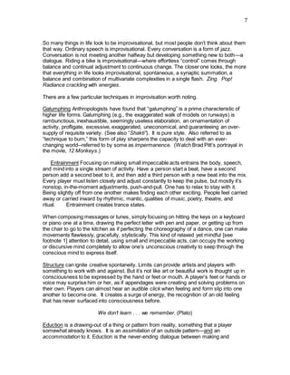 7
So many things in life look to be improvisational, but most people don’t think about them
that way. Ordinary speech is improvisational. Every conversation is a form of jazz.
Conversation is not meeting another halfway but developing something new to both—a
dialogue. Riding a bike is improvisational—where effortless “control” comes through
balance and continual adjustment to continuous change. The closer one looks, the more
that everything in life looks improvisational, spontaneous, a synaptic summation, a
balance and combination of multivariate complexities in a single flash. Zing. Pop!
Radiance crackling with energies.   
There are a few particular techniques in improvisation worth noting.    
Galumphing Anthropologists have found that “galumphing” is a prime characteristic of
higher life forms. Galumphing (e.g., the exaggerated walk of models on runways) is
rambunctious, inexhaustible, seemingly useless elaboration, an ornamentation of
activity, profligate, excessive, exaggerated, uneconomical, and guaranteeing an over-
supply of requisite variety. (See also “Shakti”). It is pure style. Also referred to as
“technique to burn,” this form of play sharpens the capacity to deal with an ever-
changing world--referred to by some as impermanence. (Watch Brad Pitt’s portrayal in
the movie, 12 Monkeys.)
    Entrainment Focusing on making small impeccable acts entrains the body, speech,
and mind into a single stream of activity. Have a person start a beat, have a second
person add a second beat to it, and then add a third person with a new beat into the mix.
Every player must listen closely and adjust constantly to keep the pulse, but mostly it’s
nonstop, in-the-moment adjustments, push-and-pull. One has to relax to stay with it.
Being slightly off from one another makes finding each other exciting. People feel carried
away or carried inward by rhythmic, mantic, qualities of music, poetry, theatre, and
ritual.     Entrainment creates trance states.
When composing messages or tunes, simply focusing on hitting the keys on a keyboard
or piano one at a time, drawing the perfect letter with pen and paper, or getting up from
the chair to go to the kitchen as if perfecting the choreography of a dance, one can make
movements flawlessly, gracefully, stylistically. This kind of relaxed yet mindful [see
footnote 1] attention to detail, using small and impeccable acts, can occupy the working
or discursive mind completely to allow one’s unconscious creativity to seep through the
conscious mind to express itself.    
Structure can ignite creative spontaneity. Limits can provide artists and players with
something to work with and against. But it’s not like art or beautiful work is thought up in
consciousness to be expressed by the hand or feet or mouth. A player’s feet or hands or
voice may surprise him or her, as if appendages were creating and solving problems on
their own. Players can almost hear an audible click when feeling and form slip into one
another to become one. It creates a surge of energy, the recognition of an old feeling
that has never surfaced into consciousness before.
We don’t learn . . . we remember. (Plato)
Eduction is a drawing-out of a thing or pattern from reality, something that a player
somewhat already knows. It is an assimilation of an outside pattern—and an
accommodation to it. Eduction is the never-ending dialogue between making and
 