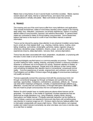 9
Masks have a long history of use in sacred rituals in primitive societies. Masks express
wisdom about self, Gods, internal or external forces, and nature that cannot be
conceptualized or verbally articulated. Mask work tends to lead into trances.
6. TRANCE
The meaning and use of the word trance suffer from many definitions and applications.
They include enchantment, states of mind where voluntary action appear to be missing,
deep sleep, love, infatuation, possession, out-of-body experiences, rapture or ecstasy,
altered states of consciousness, hypnosis, and extreme dissociation. In general these
states are contrasted to states of normal waking consciousness. Some researchers
believe that trance is the result of a shift in how mind filters internal or external
information.
Trance can be induced by paying close attention to any physical (modality) sense (taste,
touch, smell, etc.) that repeats itself: e.g., chanting, mantras, dance, mudras, story-
telling, breathing, symmetries, strobe lights, perfumes, tastes, ingestion (drugs or
otherwise), disciplines (yoga, meditation), dreams, prayer, as well as various other
experiences (trauma, sleep deprivation, narcosis, fever, sensory deprivation).
Trance has also been associated with ritual, preparation, visualization, or practicing with
the tools in one’s trade or art as forms of entrainment.
Some psychologists say that trance is a common everyday occurrence. Trance shows
up when waiting for trains, reading, listening, and being involved in strenuous activities—
wherever or whenever one is immersed in an activity, whenever attention is fixated, or
when a person appears obsessed. People tend to be oblivious to their trance states
until something re-stabilizes their attention back to (conventional, consensual) normal
reality. Common experiences of wonder, engrossment, and confusion can be trance.
Psychologists such as Milton Erickson argue that all states of consciousness (waking or
not) qualify as trances.
Trances supposedly connect the conscious mind with the unconscious mind--not
through conventional language but through archetypes and symbols that create
openings, opportunities, metaphors, contradictions, paradoxes, artifacts, etc. Trances
can arise when meaning is ambiguous, complex, or expressed through patterns (e.g.,
alliteration, sounds) that lull consciousness, or through interruptive declarations (“HA!”)
that are meant to propel consciousness into non-conceptual spaces.
Notions for which people have no mental space are places where trances can be
generated. For example, in the middle of cognitively chunked experiences that are
performed as single operations (e.g., tying shoelaces, shaking hands, kissing),
interruptions can initiate trances. If singular automatic behaviors can be diverted or
frozen midway, a person can experience trance and stay there until something gives
new direction or a person snaps out of it. Erickson claims that any habitual pattern that
is interrupted unexpectedly will cause a light trance. Other interruptions can engineer
sudden and violent trances momentarily--as when one takes one more or one less step
on a stair than is needed.
 