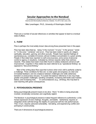 1
Secular Approaches to the Nondual
(A background document for the poster session presentation at the
Science and Nonduality Conference, October, 16, 2015, San Jose, CA)
Mike Levenhagen, Ph.D., University of Washington, Bothell
There are a number of secular references or activities that appear to lead to a nondual
state of affairs.
1. FLOW  
Flow is perhaps the most widely known idea among those presented here in this paper.
Flow has been described as   being “in the moment,” “in tune,” “in the groove,” “wired
in,” “in the zone,” “centered,” and so on. Flow has been noted in sports, art, religion,
spirituality, education, gaming, and other pursuits. People have reported feelings of
spontaneous joy, complete immersion, almost mindless concentration in a given activity.
People in flow state have reported no self-consciousness, and a sense of personal
control or agency in situations, motivated by intrinsic rewards rather than extrinsic
rewards. Flow states have been most often found in solitary endeavors aimed at self-
improvement. Cognition in flow states has been referred to as “operational thinking” as
opposed to “discursive thinking.”
    Most of the writing about flow says that it arises when one’s skill is perfectly suited to
a challenge. Three conditions for flow are: (i) clear goals and progress; (ii) clear and
immediate feedback; and (iii) a balance between challenges and skills (otherwise
boredom or anxiousness ensues). To sustain the balance referred to in (iii) may imply
greater and greater challenges, spiraling complexity, increasing skill levels (see mastery
below), and increasing risks.     In some endeavors (e.g., climbing), this may lead to
over-reaching with grave consequences.
   
2. PSYCHOLOGICAL PRESENCE  
Being psychologically present means to be alive, “there.” It refers to being physically
involved, emotionally connected, and cognitively vigilant.
The literature in psychological presence makes frequent reference to authenticity—a full,
honest expression of one’s feelings, thoughts, and beliefs. Authenticity requires an
integrated whole self that brings the depths of a personal self into role performances.
That, in turn, requires personal vulnerability, risk-taking, and experiencing conflict and
portraying it constructively.    
There are 4 dimensions of psychological presence:    
 