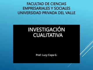 FACULTAD DE CIENCIAS
EMPRESARIALES Y SOCIALES
UNIVERSIDAD PRIVADA DEL VALLE
INVESTIGACIÓN
CUALITATIVA
Prof.: Lucy Copa G.
 