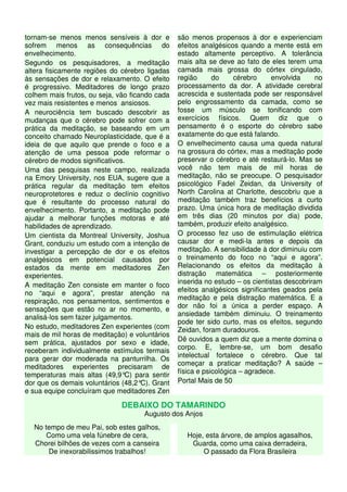 tornam-se menos menos sensíveis à dor e         são menos propensos à dor e experienciam
sofrem menos as consequências do                efeitos analgésicos quando a mente está em
envelhecimento.                                 estado altamente perceptivo. A tolerância
Segundo os pesquisadores, a meditação           mais alta se deve ao fato de eles terem uma
altera fisicamente regiões do cérebro ligadas   camada mais grossa do córtex cingulado,
às sensações de dor e relaxamento. O efeito     região      do     cérebro     envolvida     no
é progressivo. Meditadores de longo prazo       processamento da dor. A atividade cerebral
colhem mais frutos, ou seja, vão ficando cada   acrescida e sustentada pode ser responsável
vez mais resistentes e menos ansiosos.          pelo engrossamento da camada, como se
A neurociência tem buscado descobrir as         fosse um músculo se tonificando com
mudanças que o cérebro pode sofrer com a        exercícios físicos. Quem diz que o
prática da meditação, se baseando em um         pensamento é o esporte do cérebro sabe
conceito chamado Neuroplasticidade, que é a     exatamente do que está falando.
ideia de que aquilo que prende o foco e a       O envelhecimento causa uma queda natural
atenção de uma pessoa pode reformar o           na grossura do córtex, mas a meditação pode
cérebro de modos significativos.                preservar o cérebro e até restaurá-lo. Mas se
Uma das pesquisas neste campo, realizada        você não tem mais de mil horas de
na Emory University, nos EUA, sugere que a      meditação, não se preocupe. O pesquisador
prática regular da meditação tem efeitos        psicológico Fadel Zeidan, da University of
neuroprotetores e reduz o declínio cognitivo    North Carolina at Charlotte, descobriu que a
que é resultante do processo natural do         meditação também traz benefícios a curto
envelhecimento. Portanto, a meditação pode      prazo. Uma única hora de meditação dividida
ajudar a melhorar funções motoras e até         em três dias (20 minutos por dia) pode,
habilidades de aprendizado.                     também, produzir efeito analgésico.
Um cientista da Montreal University, Joshua     O processo fez uso de estimulação elétrica
Grant, conduziu um estudo com a intenção de     causar dor e medi-la antes e depois da
investigar a percepção de dor e os efeitos      meditação. A sensibilidade à dor diminuiu com
analgésicos em potencial causados por           o treinamento do foco no “aqui e agora”.
estados da mente em meditadores Zen             Relacionando os efeitos da meditação à
experientes.                                    distração matemática – posteriormente
A meditação Zen consiste em manter o foco       inserida no estudo – os cientistas descobriram
                                                efeitos analgésicos significantes geados pela
no “aqui e agora”, prestar atenção na
respiração, nos pensamentos, sentimentos e      meditação e pela distração matemática. E a
sensações que estão no ar no momento, e         dor não foi a única a perder espaço. A
analisá-los sem fazer julgamentos.              ansiedade também diminuiu. O treinamento
                                                pode ter sido curto, mas os efeitos, segundo
No estudo, meditadores Zen experientes (com     Zeidan, foram duradouros.
mais de mil horas de meditação) e voluntários
sem prática, ajustados por sexo e idade,        Dê ouvidos a quem diz que a mente domina o
                                                corpo. E, lembre-se, um bom desafio
receberam individualmente estímulos termais
                                                intelectual fortalece o cérebro. Que tal
para gerar dor moderada na panturrilha. Os
                                                começar a praticar meditação? A saúde –
meditadores experientes precisaram de
                                                física e psicológica – agradece.
temperaturas mais altas (49,9° para sentir
                                C)
dor que os demais voluntários (48,2° Grant
                                     C).        Portal Mais de 50
e sua equipe concluíram que meditadores Zen

                              DEBAIXO DO TAMARINDO
                                     Augusto dos Anjos
  No tempo de meu Pai, sob estes galhos,
      Como uma vela fúnebre de cera,               Hoje, esta árvore, de amplos agasalhos,
  Chorei bilhões de vezes com a canseira            Guarda, como uma caixa derradeira,
       De inexorabilissimos trabalhos!                  O passado da Flora Brasileira
 