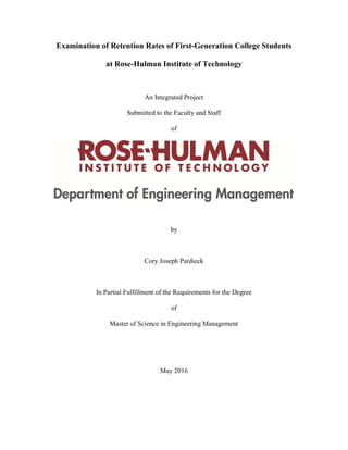 0
Examination of Retention Rates of First-Generation College Students
at Rose-Hulman Institute of Technology
An Integrated Project
Submitted to the Faculty and Staff
of
by
Cory Joseph Pardieck
In Partial Fulfillment of the Requirements for the Degree
of
Master of Science in Engineering Management
May 2016
 