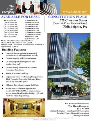 THE FLYNN COMPANY Real Estate Development □Brokerage □Management □Sixteen Twenty-One Wood Street, Philadelphia, PA 19103
(215) 561-6565 □Fax (215) 561-5025 □www.flynnco.com
Building Features:
■ Dramatic lobby and newly renovated
common areas with upgraded security
■ On-site security and 24-hour access
■ On-site property management and
engineering staff
■ On-site dining includes Cosi and the
renowned Buddakan
■ Available reserved parking
■ Impressive views overlooking Independence
Hall, Franklin Court, the Delaware River,
and many beautiful parks
■ Efficient floor plates average 15,000 s.f.
■ Within blocks of major regional and
local SEPTA/PATCO bus lines and easy
access to the Ben Franklin Bridge, I-95 and
the Vine Street Expressway
AVAILABLE FOR LEASE
900 SF/Suite 205 1,200 SF/Suite 512
1,516 SF/Suite 230 15,000 SF/8th Floor
4,071 SF/Suite 240 3,023 SF/Suite 900
6,457 SF/Suite 310* 1,532 SF/Suite 915
5,172 SF/Suite 320* 1,560 SF/Suite 1106
1,241 SF/Suite 400+ 1,391 SF/Suite 1110
3,570 SF/Suite 405+ 7,133 SF/Suite 1200**
3,557 SF/Suite 415 7,127 SF/Suite 1212**
938 SF/Suite 506 894 SF/Suite 1308
1,311 SF/Suite 1315
*Suites 310 & 320 combine to form 11,629 SF
+Suites 400 & 405 combine to form 4,811 SF
**Suites 1200 & 1212 combine to form full floor availability of
approximately 15,000 SF
CONSTITUTION PLACE
325 Chestnut Street
(Corner of 4th and Chestnut Street)
Philadelphia, PA
For Additional Information:
The Flynn Company
(215) 561-6565
Michael Gallagher - mgallagher@flynnco.com
Brendan Flynn - bflynn@flynnco.com
www.flynnco.com
Newly Renovated Common Areas
 