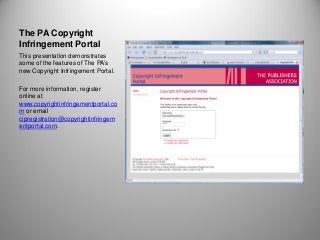 The PA Copyright
Infringement Portal
This presentation demonstrates
some of the features of The PA’s
new Copyright Infringement Portal.

For more information, register
online at
www.copyrightinfringementportal.co
m or email
cipregistration@copyrightinfringem
entportal.com.
 