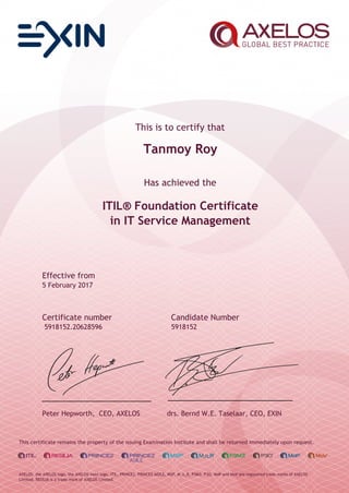 This is to certify that
Tanmoy Roy
Has achieved the
ITIL® Foundation Certificate
in IT Service Management
Effective from
5 February 2017
Certificate number Candidate Number
5918152.20628596 5918152
Peter Hepworth, CEO, AXELOS drs. Bernd W.E. Taselaar, CEO, EXIN
This certificate remains the property of the issuing Examination Institute and shall be returned immediately upon request.
AXELOS, the AXELOS logo, the AXELOS swirl logo, ITIL, PRINCE2, PRINCE2 AGILE, MSP, M_o_R, P3M3, P3O, MoP and MoV are registered trade marks of AXELOS
Limited. RESILIA is a trade mark of AXELOS Limited.
 