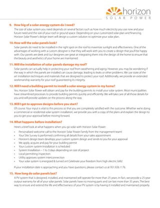 9.	 How big of a solar energy system do I need?
The size of solar system you need depends on several factors such as how much electricity you use now and your
future need and the size of your roof or ground space. Depending on your customized solar plan and financing,
Horizon Solar Power’s design team will design a custom solution to optimize your solar plan.
10.	How will the solar panels look?
Solar panels do need to be installed in the right spot on the roof to maximize sunlight and effectiveness. One of the
advantages of working with a custom designer is that they will work with you to create a design that you’ll be happy
with. Our panels are sleek and our designers are great at integrating them into the design of the home to ensure that
the beauty and aesthetics of your home are maintained.
11.	Will the installation of solar panels damage my roof?
Solar panels can actually help in protecting your roof from weathering and aging. However, you may be wondering if
the way in which the panels are installed can cause damage, leading to leaks or other problems. We use state of the
art installation techniques and materials that are designed to protect your roof. Additionally, we provide an extended
workmanship warranty for your roof guaranteeing its integrity.
12.	Will I need a building permit to install a solar energy system in my home?
Yes. Horizon Solar Power will obtain and pay for the building permits to install your solar system. Most municipalities
have streamlined processes to provide building permits quickly and efficiently. We will take care of all those details for
you and will provide updates on the process along the way.
13.	Will I get to approve designs before you start?
Of course. Your input is vital to this process so that you are completely satisfied with the outcome. Whether we’re doing
a commercial or residential solar system installation, we provide you with a copy of the plans and explain the design to
you to get your approval before moving forward.
14.	What happens before installation?
Here’s a brief look at what happens when you go solar with Horizon Solar Power:
•	 Personalized welcome call to the Horizon Solar Power Family from the management team!
•	 Your Site Survey Is performed confirming all details from your sales appointment
•	 Horizon’s design team develops your custom system design and sends to you for your approval
•	 We apply, acquire and pay for your building permit
•	 Your custom system Installation is scheduled
•	 System Installation – 1 to 3 days depending on size of project
•	 Local permitting inspection
•	 Utility approves system interconnection
•	 Your solar system is energized  turned on! Celebrate your freedom from high electric bills!
If your installation date is approaching and you have questions, please contact us at 951.926.1176.
15.	How long do solar panels last?
A PV system that is designed, installed, and maintained will operate for more than 25 years. In fact, we provide a 25-year
output warranty for all of your solar panels. Solar panels have no moving parts and can last more than 35 years. The best
way to ensure and extend the life and effectiveness of your PV system is by having it installed and maintained properly.
 