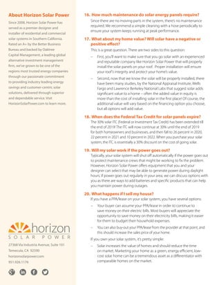 16.	How much maintenance do solar energy panels require?
Since there are no moving parts in the system, there’s no maintenance
required. We recommend a simple cleaning with a hose periodically to
ensure your system keeps running at peak performance.
17.	What about my home value? Will solar have a negative or
positive effect?
This is a great question. There are two sides to this question:
– 	First, you’ll want to make sure that you go solar with an experienced
and reputable company like Horizon Solar Power that will properly
install the solar panels on your roof. Proper installation will ensure
your roof’s integrity and protect your home’s value.
– 	Second, now that we know the solar will be properly installed, there
have been many studies, by the National Appraisal Institute, Wells
Fargo and Lawrence Berkeley National Labs that suggest solar adds
significant value to a home – often the added value in equity is
more than the cost of installing solar in the first place! Of course, the
additional value will vary based on the financing option you choose,
but all options will add value.
18.	When does the Federal Tax Credit for solar panels expire?
The 30% solar ITC (Federal or Investment Tax Credit) has been extended till
the end of 2019! The ITC will now continue at 30% until the end of 2019
for both homeowners and businesses, and then fall to 26 percent in 2020,
22 percent in 2021 and 10 percent in 2022. When you purchase your solar
system, the ITC is essentially a 30% discount on the cost of going solar.
19.	Will my solar work if the power goes out?
Typically, your solar system will shut off automatically if the power goes out
to protect maintenance crews that might be working to fix the problem.
However, Horizon Solar Power offers equipment that you and your
designer can select that may be able to generate power during daylight
hours. If power goes out regularly in your area, we can discuss options with
you as there are ways to add batteries and specific products that can help
you maintain power during outages.
20.	What happens if I sell my house?
If you have a PPA/lease on your solar system, you have several options:
– 	Your buyer can assume your PPA/lease in order to continue to
save money on their electric bills. Most buyers will appreciate the
opportunity to save money on their electricity bills, making it easier
for them to budget their household expenses.
– 	You can also buy-out your PPA/lease from the provider at that point, and
this should increase the sales price of your home.
If you own your solar system, it’s pretty simple:
– 	Solar increases the value of homes and should reduce the time
on market. Marketing your home as a green, energy efficient, low-
cost solar home can be a tremendous asset as a differentiator with
comparable homes on the market.
About Horizon Solar Power
Since 2008, Horizon Solar Power has
served as a premier designer and
installer of residential and commercial
solar systems in Southern California.
Rated an A+ by the Better Business
Bureau and backed by Oaktree
Capital Management, a leading global
alternative investment management
firm, we’ve grown to be one of the
regions most trusted energy companies
through our passionate commitment
to providing industry leading energy
savings and customer-centric solar
solutions, delivered through superior
and dependable service. Visit
HorizonSolarPower.com to learn more.
27368 Via Industria Avenue, Suite 101
Temecula, CA 92590
horizonsolarpower.com
951.926.1176
 
