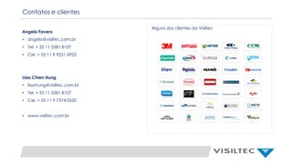 Contatos e clientes
Angelo Favero
• angelo@visiltec.com.br
• Tel. + 55 11 5581 8107
• Cel. + 55 11 9 9231 6923
Liao Chien Hung
• liaohung@visiltec.com.br
• Tel. + 55 11 5581 8107
• Cel. + 55 11 9 7374 0550
• www.visiltec.com.br
Alguns dos clientes da Visiltec
 