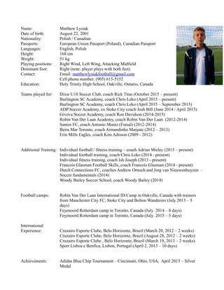 Name: Matthew Lysiak
Date of birth: August 22, 2001
Nationality: Polish / Canadian
Passports: European Union Passport (Poland), Canadian Passport
Languages: English, Polish
Height: 168 cm
Weight: 51 kg
Playing positions: Right Wind, Left Wing, Attacking Midfield
Dominant foot: Right (note: player plays with both feet)
Contact: Email: matthewlysiakfootball@gmail.com
Cell phone number: (905) 615-5152
Education: Holy Trinity High School, Oakville, Ontario, Canada
Teams played for: Dixie U18 Soccer Club, coach Rick Titus (October 2015 – present)
Burlington SC Academy, coach Chris Leko (April 2015 – present)
Burlington SC Academy, coach Chris Leko (April 2015 – September 2015)
ADP Soccer Academy, ex Stoke City coach Josh Bill (June 2014 / April 2015)
Givova Soccer Academy, coach Ron Davidson (2014-2015)
Robin Van Der Laan Academy, coach Robin Van Der Laan (2012-2014)
Santos FC, coach Antonio Muniz (Futsal) (2012-2014)
Beira Mar Toronto, coach Armandinho Manjate (2012 – 2013)
Erin Mills Eagles, coach Kim Adisson (2009 - 2012)
Additional Training: Individual football / fitness training – coach Adrian Mielec (2015 – present)
Individual football training, coach Chris Leko (2014 - present)
Individual fitness training, coach Ish Joseph (2013 - present)
Francois Glasman Football Skills, coach Francois Glasman (2014 - present)
Dutch Connections FC, coaches Andrew Ornoch and Jorg van Nieuwenhuyzen –
Soccer fundamentals (2014)
Woody Bailey Soccer School, coach Woody Bailey (2014)
Football camps: Robin Van Der Laan International ID Camp in Oakville, Canada with trainers
from Manchester City FC, Stoke City and Bolton Wanderers (July 2013 – 5
days)
Feyenoord Rotterdam camp in Toronto, Canada (July 2014 – 8 days)
Feyenoord Rotterdam camp in Toronto, Canada (July 2015 – 5 days)
International
Experience: Cruzairo Esporte Clube, Belo Horizonte, Brazil (March 20, 2012 – 2 weeks)
Cruzairo Esporte Clube, Belo Horizonte, Brazil (August 28, 2012 – 2 weeks)
Cruzairo Esporte Clube , Belo Horizonte, Brazil (March 19, 2013 – 2 weeks)
Sport Lisboa e Benfica, Lisbon, Portugal (April 2, 2013 – 10 days)
Achievements: Adidas Blue Chip Tournament – Cincinnati, Ohio, USA, April 2015 – Silver
Medal
 