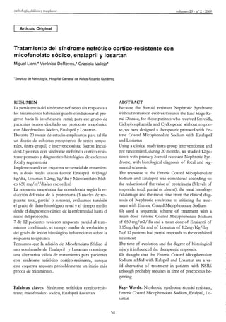 nefrología, diálisis y trasplante volumen 29 - n° 2 - 2009
Artículo Original
Tratamiento del síndrome nefrótico cortico-resistente con
micofenolato sódico, enalapril y losartan
Miguel Liern,* Verónica DeReyes,* Graciela Vallejo*
'Servicio de Nefrología, Hospital General de Niños Ricardo Gutiérrez
RESUMEN
La persistencia del síndrome nefrótico sin respuesta a
los tratamientos habituales puede condicionar el pro-
greso hacia la insuficiencia renal; para ese grupo de
pacientes hemos diseñado un protocolo terapéutico
con Micofenolato Sódico, Enalapril y Losartan.
Durante 20 meses de estudio empleamos para tal fin
un diseño de cohortes prospectivo de series tempo-
rales, (intra-grupal) e intervencionista; fueron Inclui-
dos12 jóvenes con síndrome nefrótico cortico-resis-
tente primario y diagnostico histológico de esclerosis
focal y segmentaria
Implementando un esquema secuencial de tratamien-
to, la dosis media usadas fueron Enalapril 0.15mg/
kg/ día, Losartan 1.2mg/kg/ día y Micofenolato Sódi-
co 650 mg/m2
/día(en ese orden)
La respuesta terapéutica fue considerada según la re-
ducción del valor de la proteinuria (3 niveles de res-
puesta: total, parcial o ausente), evaluamos también
el grado de daño histológico renal y el tiempo medio
desde el diagnóstico clínico de la enfermedad hasta el
inicio del protocolo.
7 de 12 pacientes tuvieron respuesta parcial al trata-
miento combinado, el tiempo medio de evolución y
del grado de lesión histológico influenciaron sobre la
respuesta terapéutica
Pensamos que la adición de Micofenolato Sódico al
uso combinado de Enalapril y Losartan constituye
una alternativa válida de tratamiento para pacientes
con síndrome nefrótico cortico-resistente, aunque
este esquema requiera probablemente un inicio más
precoz de tratamiento ..
Palabras claves: Síndrome nefrótico cortico-resis-
tente, micofenolato sódico, Enalapril Losartan.
ABSTRACT
Because the Steroid resistant Nephrotic Syndrome
without remission evolves towards the End Stage Re-
nal Disease, for those patients who received Steroids,
Ciclophosphamida and Cyclosporin without respon-
se, we have designed a therapeutic protocol with En-
teric Coated Micophenolate Sodium with Enalapril
and Losartan
Using a clinical study intra-group interventionist and
not randomized, during 20 months, we studied 12 pa-
tients with primary Steroid resistant Nephrotic Syn-
drome, with histological diagnosis of focal and seg-
mental sclerosis.
The response to the Enteric Coated Micophenolate
Sodium and Enalapril was considered according to:
the reduction of the value of proteinuria (3 levels of
responds: total, partial or absent), the renal histologi-
cal damage and the mean time from the clinical diag-
nosis of Nephrotic syndrome to initiating the treat-
ment with Enteric Coated Micophenolate Sodium
We used a sequential scheme of treatment with a
mean dose Enteric Coated Micophenolate Sodium
of 650 mg/m2/día and a mean dose of Enalapril of
0.15mg/kg/dia and of Losartan of 1.2mg/Kg/day
7 of 12 patients had partial responds to the combined
treatment
The time of evolution and the degree of histological
injury it influenced the therapeutic responds.
We thought that the Enteric Coated Micophenolate
Sodium added with Ealapril and Losartan are a va-
lid alternative of treatment in patients with NSRS
although probably requires in time of precocious be-
ginning
Key- Words: Nephrotic syndrome steroid resistant,
Enteric Coated Micophenolate Sodium, Enalpril, Lo-
sartan
54
 