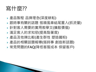  產品製程 品牌理念(深度耕耘)
 跟時事有關的話題 搭順風車結尾置入(抓流量)
 針對客人需要的實用教學文(擴散價值)
 滿足客人的求知慾(提高黏著度)
 產品及他牌比較(產生群性 塑造鐵粉)
 產品的相關話題報導(搭時事 創造新話題)
 常見問題的FAQ(降低客服成本 保留客戶)
 