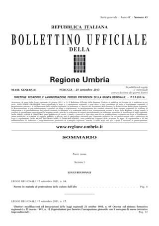 Si pubblica di regola
SERIE GENERALE PERUGIA - 25 settembre 2013 il mercoledì
con esclusione dei giorni festivi
DIREZIONE REDAZIONE E AMMINISTRAZIONE PRESSO PRESIDENZA DELLA GIUNTA REGIONALE - P E R U G I A
Avvertenze: Ai sensi della legge regionale 26 giugno 2012, n. 9, il Bollettino Ufficiale della Regione Umbria si pubblica in Perugia ed è suddiviso in tre
serie. Nella SERIE GENERALE sono pubblicate le leggi e i regolamenti regionali; i testi unici; i testi coordinati di leggi e regolamenti regionali; il
Regolamento interno e le deliberazioni del Consiglio regionale; le ordinanze e i decreti del Presidente della Giunta; le deliberazioni della Giunta regionale,
le determinazioni la cui pubblicazione è prevista da leggi o regolamenti; la proclamazione dei risultati elettorali delle elezioni regionali; le richieste di
referendum e la proclamazione dei relativi risultati; le sentenze e le ordinanze della Corte Costituzionale relative a leggi della Regione, a leggi statali, a
conflitti di attribuzione coinvolgenti la Regione stessa, nonché le ordinanze di organi giurisdizionali che sollevano questioni di legittimità di leggi regionali.
Nella SERIE AVVISI E CONCORSI sono pubblicati gli avvisi, i bandi, i concorsi e ogni altro atto la cui pubblicazione è disposta da leggi o regolamenti.
Sono pubblicati, a richiesta di soggetti pubblici o privati, atti di particolare rilevanza per l’interesse pubblico, la cui pubblicazione non è prescritta da
leggi o regolamenti. Nella SERIE INFORMAZIONE E COMUNICAZIONE, sono pubblicati l’oggetto delle proposte di legge, di regolamento e di atti
amministrativi di indirizzo e programmazione presentati al Consiglio regionale, nonché il testo degli atti per i quali è richiesta la partecipazione.
www.regione.umbria.it
Serie generale - Anno 44° - Numero 43
REPUBBLICA ITALIANA
BOLLET T I NO U F F ICI ALEDELLA
SOMMARIO
PARTE PRIMA
Sezione I
LEGGI REGIONALI
LEGGE REGIONALE 17 settembre 2013, n. 16.
Norme in materia di prevenzione delle cadute dall’alto . . . . . . . . . . . . . . . . . . . Pag. 6
LEGGE REGIONALE 17 settembre 2013, n. 17.
Ulteriori modificazioni ed integrazioni delle leggi regionali 21 ottobre 1981, n. 69 (Norme sul sistema formativo
regionale) e 23 marzo 1995, n. 12 (Agevolazioni per favorire l’occupazione giovanile con il sostegno di nuove iniziative
imprenditoriali) . . . . . . . . . . . . . . . . . . . . . . . . . . . . . . . . . . . Pag. 12
 