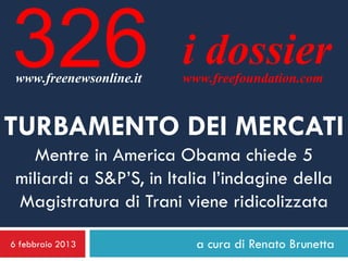 326
 www.freenewsonline.it
                         i dossier
                         www.freefoundation.com


TURBAMENTO DEI MERCATI
    Mentre in America Obama chiede 5
 miliardi a S&P’S, in Italia l’indagine della
 Magistratura di Trani viene ridicolizzata

6 febbraio 2013            a cura di Renato Brunetta
 