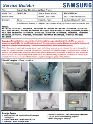 Service Bulletin
Important: Service Bulletinsare published forinformational purposesonly and intendedforuse only by
personnel qualifiedforthe specifictasks depicted. The informationcontained inthis service bulletindoesnot
expandor otherwise alter Samsung’sstandard limitedwarranty applicable to the product.
Title French Door Direct Cool Ice Maker Frozen
Create Date 2017.05.24 Service Bulletin Number ASC20170602002
Revision Date Models: Listed Below 2014 To Present Production
Symptom No ice Frozen Ice Room Ice Bucket Stuck with Frost
Possible noise (buzzing or knocking) from ice room or leaking /dripping from ice dispenser area
Models:
RF22K9381, RF22K9581, RF22KREDB, RF22M9581, RF23FSEDB, RF23HCEDB, RF23HSESB, RF23HTEDB,
RF23J9011, RF23M80, RF23M85, RF24FSEDB, RF24J9960, RF25HMEDB,RF263BEAE,RF263TEAE,RF265BEA
RF26J7500, RF28HDEDB, RF28HDEDT, RF28HFEDB, RF28HFEDT, RF28HMEDB, RF28JBEDB, RF28K9070,
RF28K9380, RF28K9580, RF30HDED, RF30KMEDB, RF31FMED, RF32FMQDB, RF323TED, RF349950,
RF34H9960
Visual Examples of frost condition
Possible Causes
- Inefficient defrost functionality of ice maker
cooling loop.
- The Air Duct is blocked with frost / ice.
- The Auger Motor fan has failed.
- Air infiltration from a bad ice bucket gasket seal.
- The Ice Route is not sealing properly.
- Water spraying or dripping
 