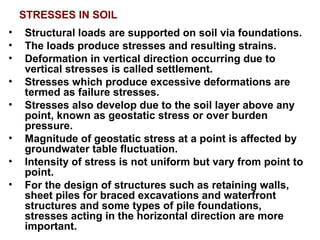 STRESSES IN SOIL
• Structural loads are supported on soil via foundations.
• The loads produce stresses and resulting strains.
• Deformation in vertical direction occurring due to
vertical stresses is called settlement.
• Stresses which produce excessive deformations are
termed as failure stresses.
• Stresses also develop due to the soil layer above any
point, known as geostatic stress or over burden
pressure.
• Magnitude of geostatic stress at a point is affected by
groundwater table fluctuation.
• Intensity of stress is not uniform but vary from point to
point.
• For the design of structures such as retaining walls,
sheet piles for braced excavations and waterfront
structures and some types of pile foundations,
stresses acting in the horizontal direction are more
important.
 