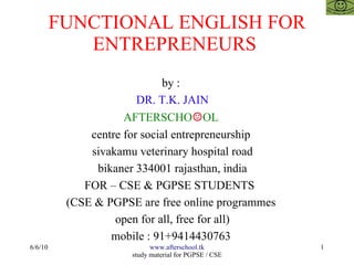FUNCTIONAL ENGLISH FOR
ENTREPRENEURS
by :
DR. T.K. JAIN
AFTERSCHO☺OL
centre for social entrepreneurship
sivakamu veterinary hospital road
bikaner 334001 rajasthan, india
FOR – CSE & PGPSE STUDENTS
(CSE & PGPSE are free online programmes
open for all, free for all)
mobile : 91+9414430763
6/6/10

www.afterschool.tk
study material for PGPSE / CSE

1

 