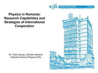 Physics in Romania:
Research Capabilities and
Strategies of International
       Cooperation




   Dr. Florin Buzatu, Director General
    Institute of Atomic Physics (IFA)
 