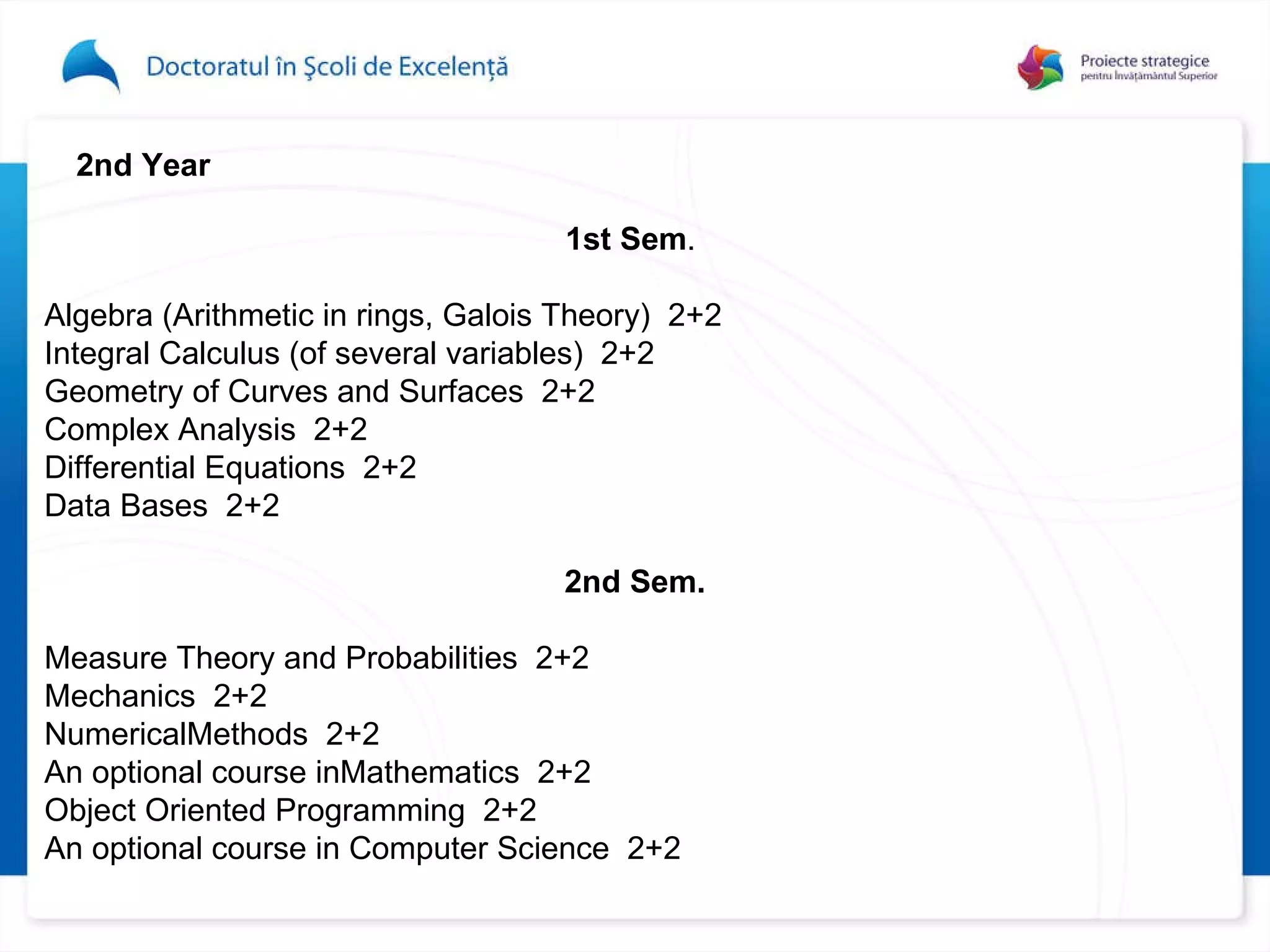 2nd Year 1st Sem .  Algebra (Arithmetic in rings, Galois Theory)  2+2 Integral Calculus (of several variables)  2+2 Geometry of Curves and Surfaces  2+2 Complex Analysis  2+2 Differential Equations  2+2 Data Bas e s  2+2 2nd Sem. Measure Theory and Probabilities  2+2 Mechanics  2+2 NumericalMethods  2+2 An optional course inMathematics  2+2 Object Oriented Programming  2+2 An optional course in Computer Science  2+2 