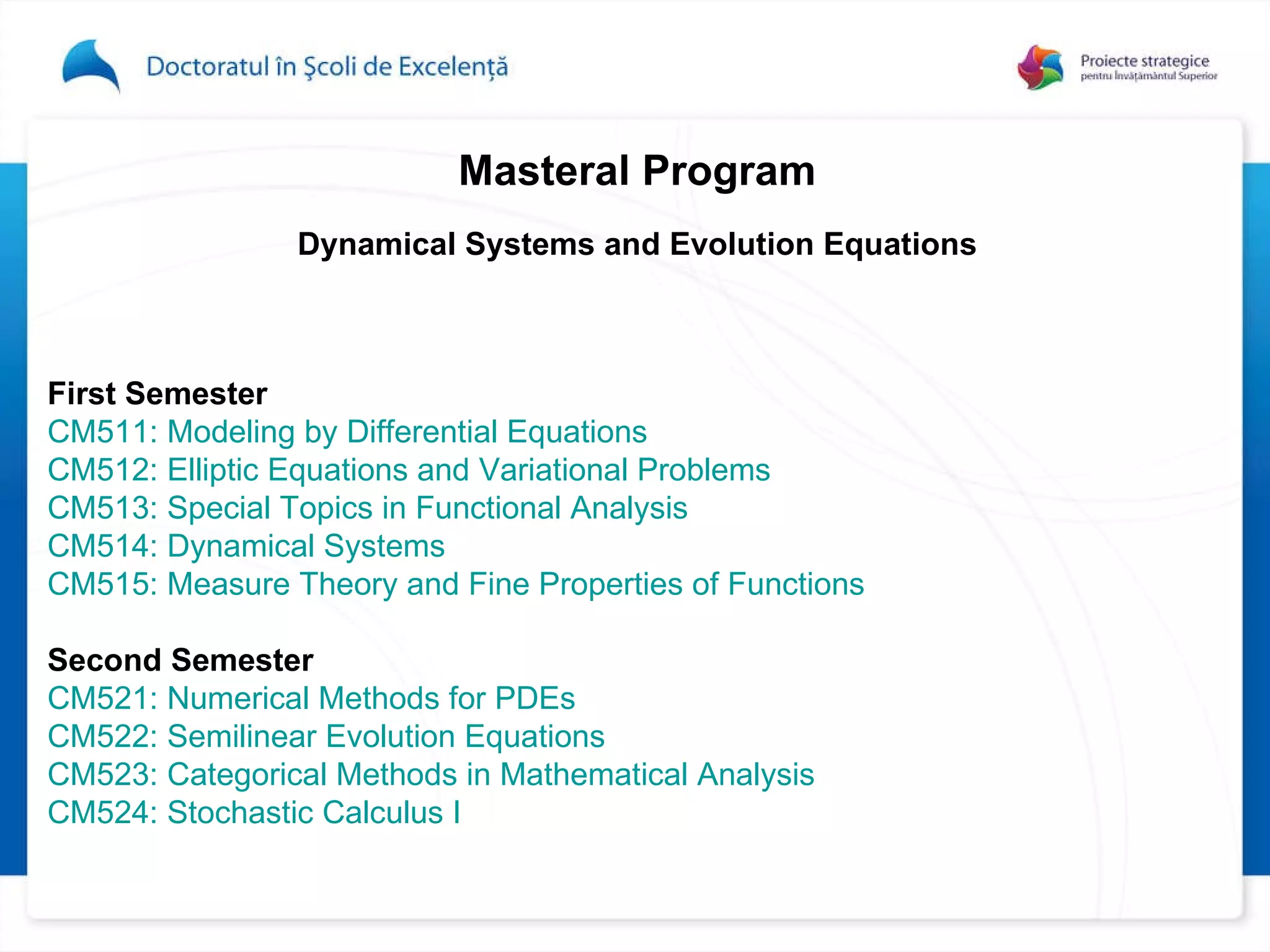 Master al Program Dynamical Systems and Evolution Equations First Semester  CM511: Modeling by Differential Equations   CM512: Elliptic Equations and Variational Problems CM513: Special Topics in Functional Analysis  CM514: Dynamical Systems CM515: Measure Theory and Fine Properties of Functions   Second Semester   CM521: Numerical Methods for PDEs  CM522: Semilinear Evolution Equations  CM523: Categorical Methods in Mathematical Analysis CM524: Stochastic Calculus I  