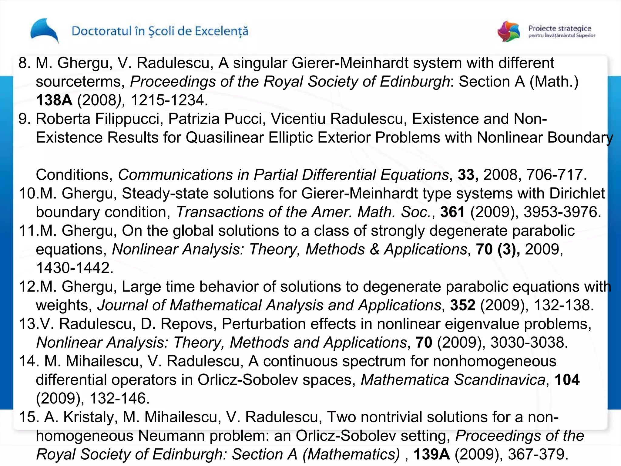 8.  M. Ghergu, V. Radulescu, A singular Gierer-Meinhardt system with different  sourceterms,  Proceedings of the Royal Society of Edinburgh : Section A   (Math . )   138A   (2008 ),  1215-123 4. 9.  Roberta Filippucci, Patrizia Pucci, Vicentiu Radulescu, Existence and Non-   Existence Results for Quasilinear Elliptic Exterior Problems with Nonlinear Boundary  Conditions,  Communications in Partial Differential Equations ,  33,  2008, 706-717.  10. M. Ghergu, Steady-state solutions for Gierer-Meinhardt type systems with Dirichlet  boundary condition,   Transactions of the Amer .  Math .  Soc . ,  361  (2009), 3953-3976 .   11. M. Ghergu, On the global solutions to a class of strongly degenerate parabolic  equations,  Nonlinear Analysis: Theory, Methods & Applications ,  70   (3),  2009,  1430-1442.  12. M. Ghergu, Large time behavior of solutions to degenerate parabolic equations with  weights,   Journal of Mathematical Analysis and Applications ,  352   (2009), 132-138.  13. V. Radulescu, D. Repovs, Perturbation effects in nonlinear eigenvalue problems,  Nonlinear Analysis: Theory, Methods and Applications ,  70  (2009), 3030-3038 . 14.  M. Mihailescu, V. Radulescu, A continuous spectrum for nonhomogeneous  differential operators in Orlicz-Sobolev spaces,  Mathematica Scandinavica ,  104   (2009), 132-146 . 15.  A. Kristaly, M. Mihailescu, V. Radulescu, Two nontrivial solutions for a non- homogeneous Neumann problem: an Orlicz-Sobolev setting,  Proceedings of the  Royal Society of Edinburgh: Section A (Mathematics)  ,  139A  (2009), 367-379 . 